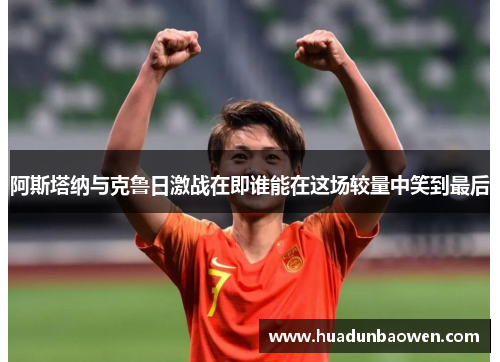 阿斯塔纳与克鲁日激战在即谁能在这场较量中笑到最后